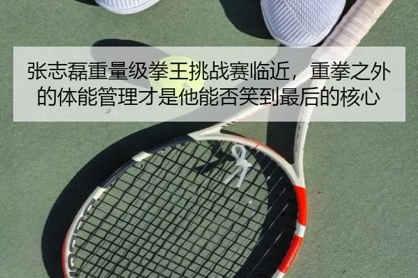 张志磊重量级拳王挑战赛临近，重拳之外的体能管理才是他能否笑到最后的核心